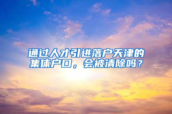 通过人才引进落户天津的集体户口，会被清除吗？