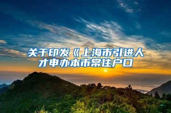 关于印发《上海市引进人才申办本市常住户口