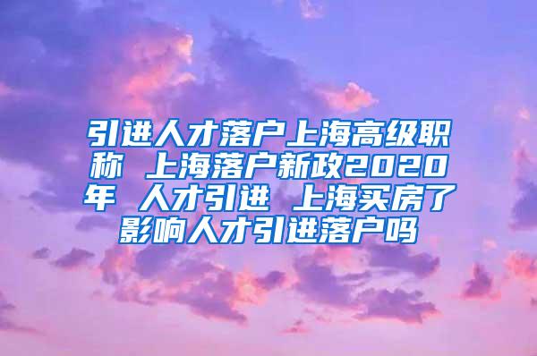 引进人才落户上海高级职称 上海落户新政2020年 人才引进 上海买房了影响人才引进落户吗