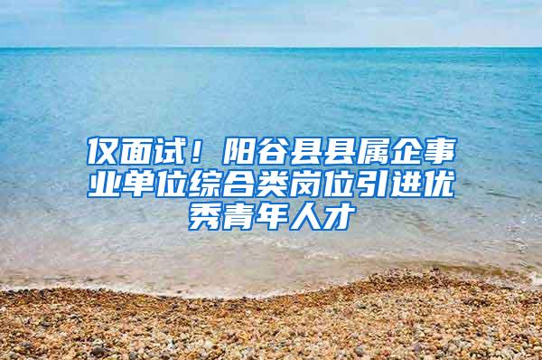 仅面试！阳谷县县属企事业单位综合类岗位引进优秀青年人才