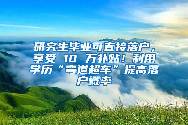 研究生毕业可直接落户，享受 10 万补贴！利用学历“弯道超车”提高落户概率