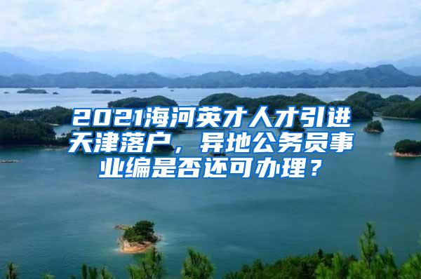 2021海河英才人才引进天津落户，异地公务员事业编是否还可办理？