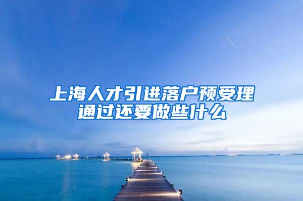 上海人才引进落户预受理通过还要做些什么