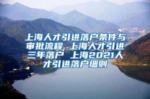 上海人才引进落户条件与审批流程 上海人才引进三年落户 上海2021人才引进落户细则