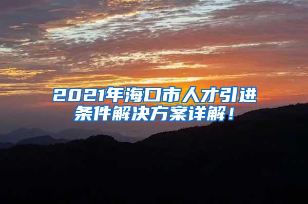 2021年海口市人才引进条件解决方案详解！