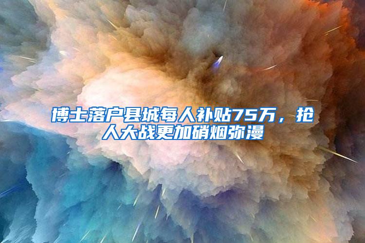 博士落户县城每人补贴75万，抢人大战更加硝烟弥漫