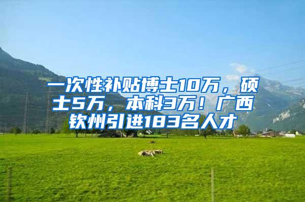 一次性补贴博士10万，硕士5万，本科3万！广西钦州引进183名人才