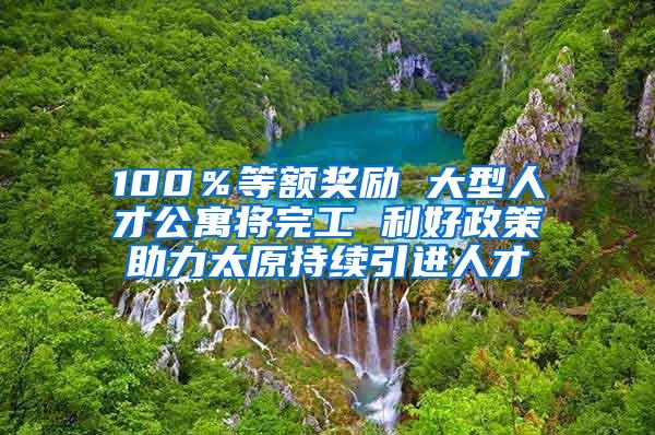 100％等额奖励 大型人才公寓将完工 利好政策助力太原持续引进人才