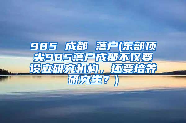 985 成都 落户(东部顶尖985落户成都不仅要设立研究机构，还要培养研究生？)