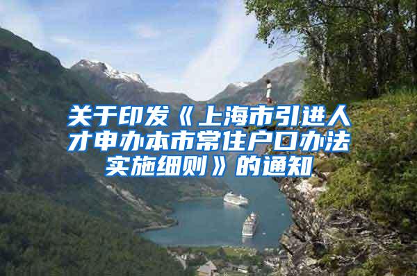 关于印发《上海市引进人才申办本市常住户口办法实施细则》的通知