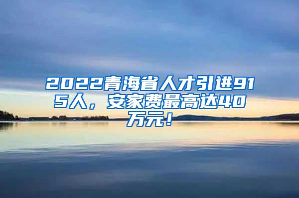 2022青海省人才引进915人，安家费最高达40万元！