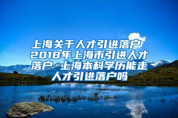 上海关于人才引进落户 2018年上海市引进人才落户 上海本科学历能走人才引进落户吗