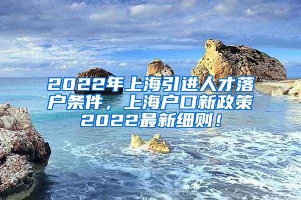 2022年上海引进人才落户条件，上海户口新政策2022最新细则！