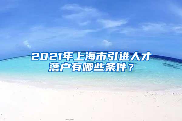 2021年上海市引进人才落户有哪些条件？