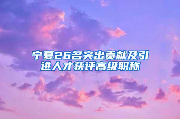 宁夏26名突出贡献及引进人才获评高级职称