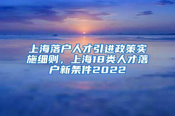 上海落户人才引进政策实施细则，上海18类人才落户新条件2022