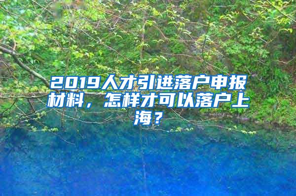 2019人才引进落户申报材料，怎样才可以落户上海？