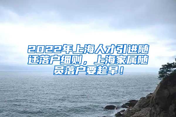 2022年上海人才引进随迁落户细则，上海家属随员落户要趁早！