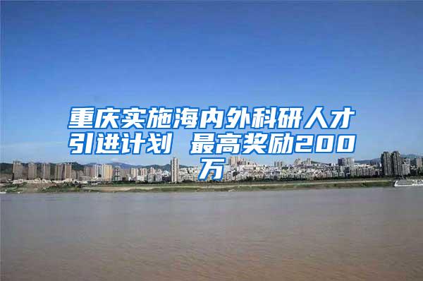 重庆实施海内外科研人才引进计划 最高奖励200万