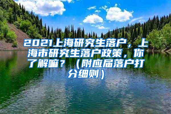 2021上海研究生落户，上海市研究生落户政策，你了解嘛？（附应届落户打分细则）