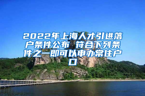 2022年上海人才引进落户条件公布 符合下列条件之一即可以申办常住户口