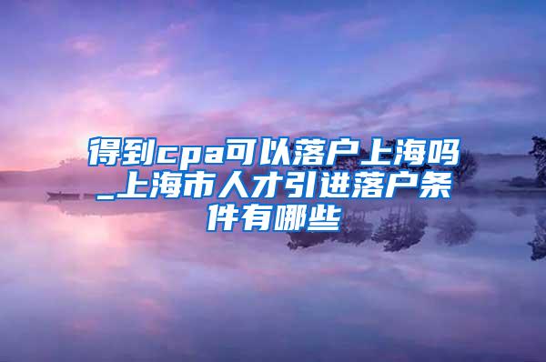 得到cpa可以落户上海吗_上海市人才引进落户条件有哪些