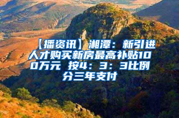 【播资讯】湘潭：新引进人才购买新房最高补贴100万元 按4：3：3比例分三年支付