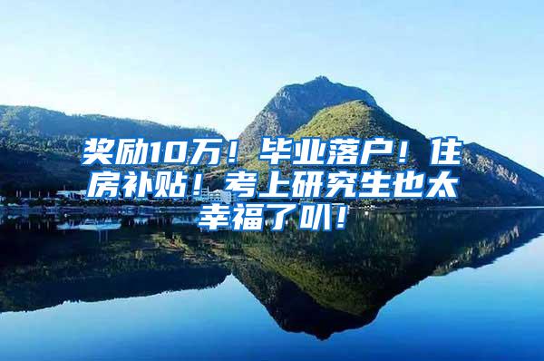 奖励10万！毕业落户！住房补贴！考上研究生也太幸福了叭！