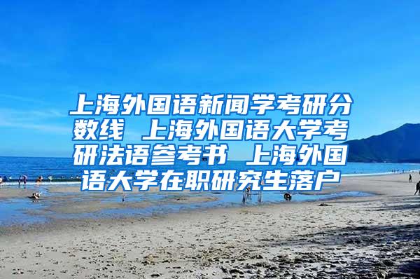 上海外国语新闻学考研分数线 上海外国语大学考研法语参考书 上海外国语大学在职研究生落户