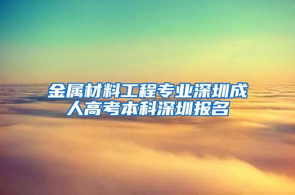 金属材料工程专业深圳成人高考本科深圳报名