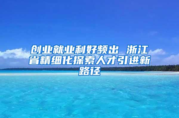 创业就业利好频出 浙江省精细化探索人才引进新路径