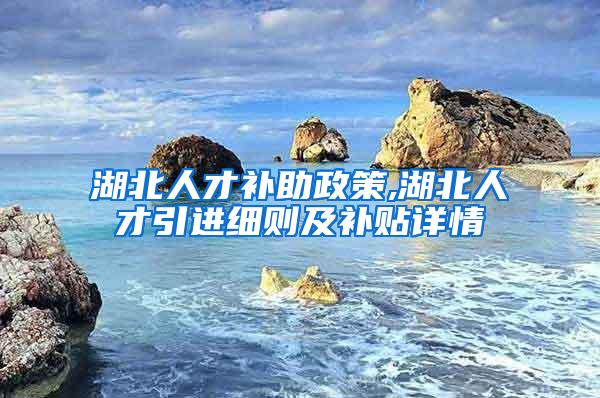 湖北人才补助政策,湖北人才引进细则及补贴详情