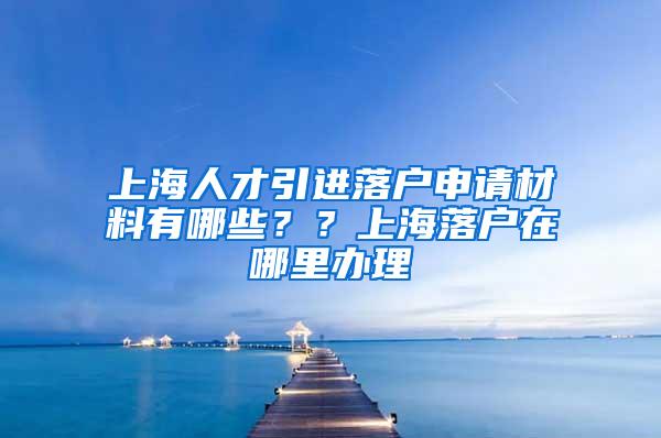 上海人才引进落户申请材料有哪些？？上海落户在哪里办理