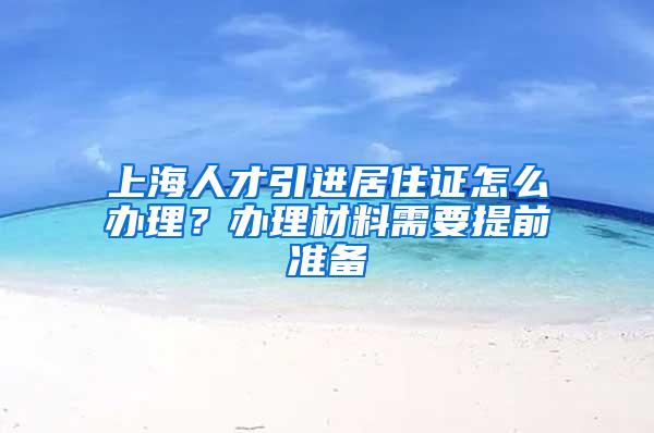 上海人才引进居住证怎么办理？办理材料需要提前准备