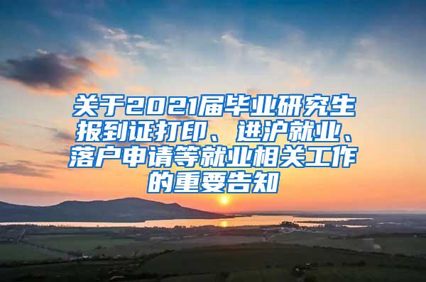 关于2021届毕业研究生报到证打印、进沪就业、落户申请等就业相关工作的重要告知