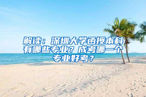 解读：深圳大学函授本科有哪些专业？成考哪一个专业好考？