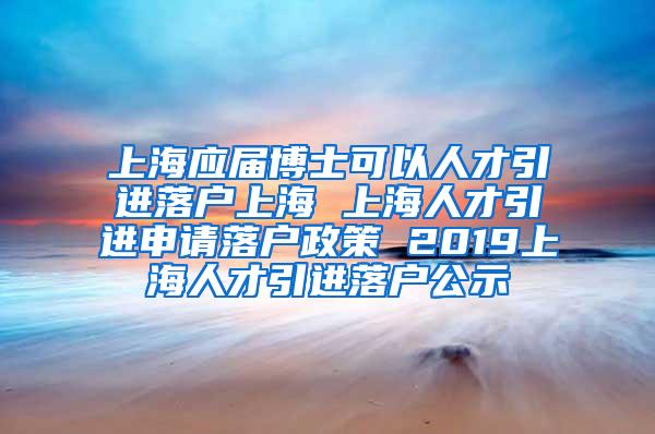 上海应届博士可以人才引进落户上海 上海人才引进申请落户政策 2019上海人才引进落户公示