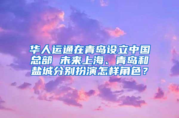 华人运通在青岛设立中国总部 未来上海、青岛和盐城分别扮演怎样角色？