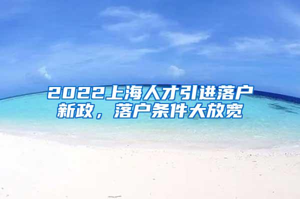 2022上海人才引进落户新政，落户条件大放宽