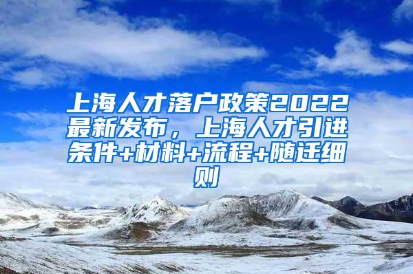 上海人才落户政策2022最新发布，上海人才引进条件+材料+流程+随迁细则