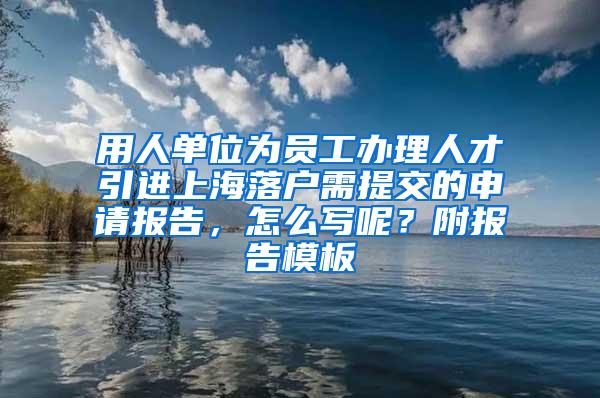 用人单位为员工办理人才引进上海落户需提交的申请报告，怎么写呢？附报告模板