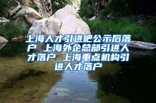 上海人才引进吧公示后落户 上海外企总部引进人才落户 上海重点机构引进人才落户