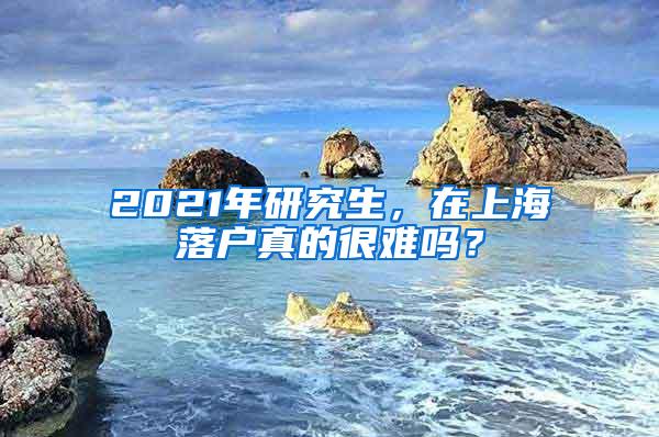 2021年研究生，在上海落户真的很难吗？