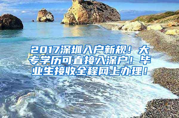 2017深圳入户新规！大专学历可直接入深户！毕业生接收全程网上办理！