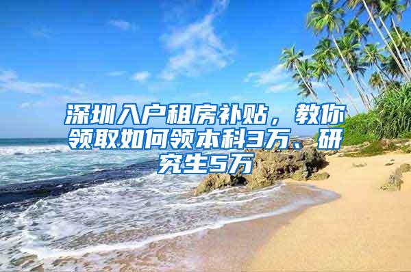 深圳入户租房补贴，教你领取如何领本科3万、研究生5万