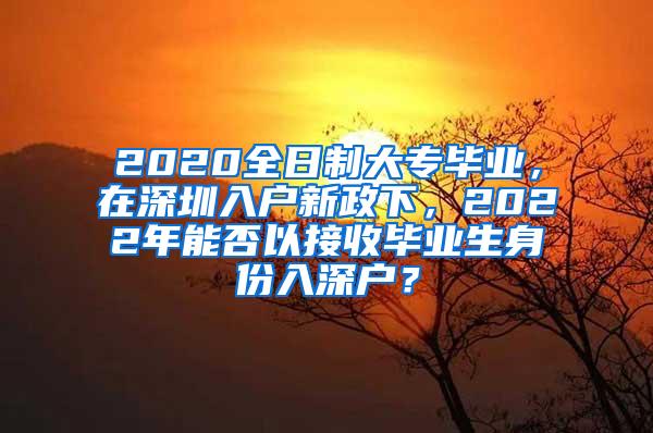 2020全日制大专毕业，在深圳入户新政下，2022年能否以接收毕业生身份入深户？