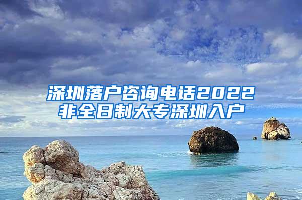 深圳落户咨询电话2022非全日制大专深圳入户