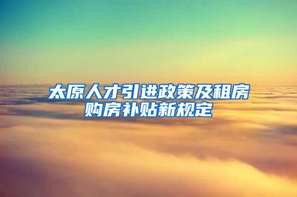 太原人才引进政策及租房购房补贴新规定