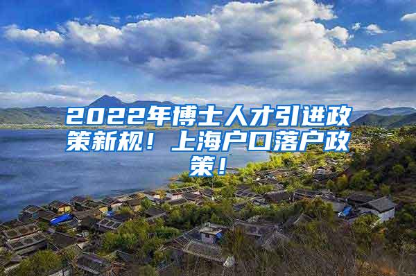 2022年博士人才引进政策新规！上海户口落户政策！