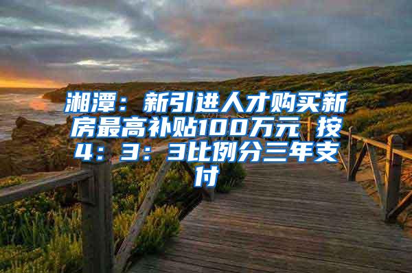 湘潭：新引进人才购买新房最高补贴100万元 按4：3：3比例分三年支付